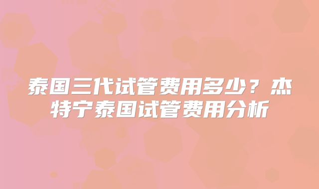泰国三代试管费用多少?杰特宁泰国试管费用分析