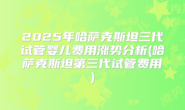 2025年哈萨克斯坦三代试管婴儿费用涨势分析(哈萨克斯坦第三代试管费用)