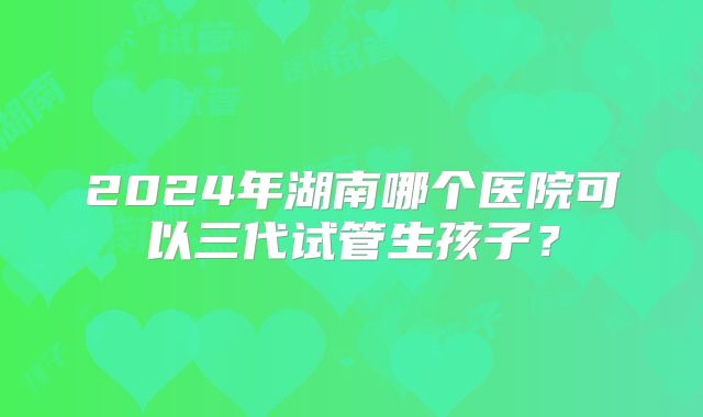 2024年湖南哪个医院可以三代试管生孩子?