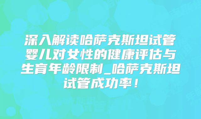 深入解读哈萨克斯坦试管婴儿对女性的健康评估与生育年龄限制_哈萨克斯坦试管成功率!