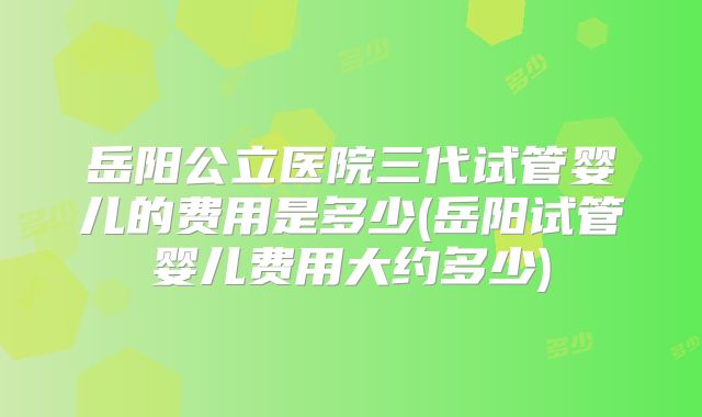 岳阳公立医院三代试管婴儿的费用是多少(岳阳试管婴儿费用大约多少)