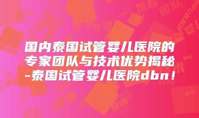 国内泰国试管婴儿医院的专家团队与技术优势揭秘-泰国试管婴儿医院dbn!