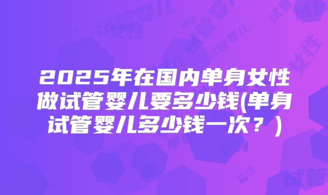 2025年在国内单身女性做试管婴儿要多少钱(单身试管婴儿多少钱一次?)