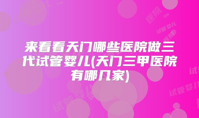 来看看天门哪些医院做三代试管婴儿(天门三甲医院有哪几家)