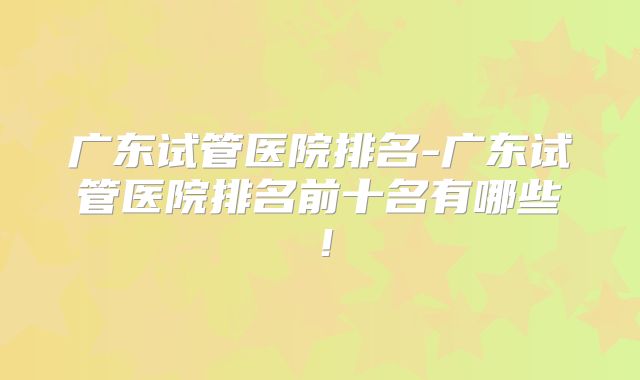广东试管医院排名-广东试管医院排名前十名有哪些！