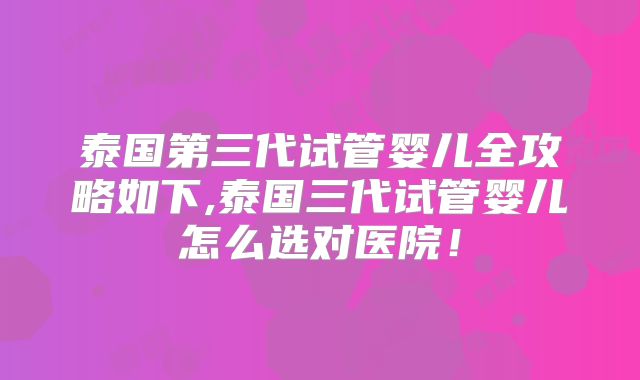泰国第三代试管婴儿全攻略如下,泰国三代试管婴儿怎么选对医院!