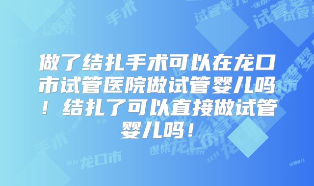 做了结扎手术可以在龙口市试管医院做试管婴儿吗!结扎了可以直接做试管婴儿吗!