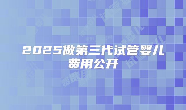 2025做第三代试管婴儿费用公开
