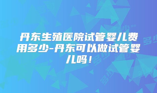 丹东生殖医院试管婴儿费用多少-丹东可以做试管婴儿吗!
