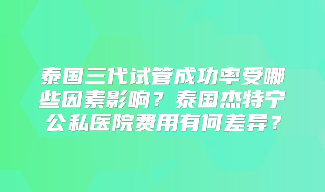 泰国三代试管成功率受哪些因素影响?泰国杰特宁公私医院费用有何差异?
