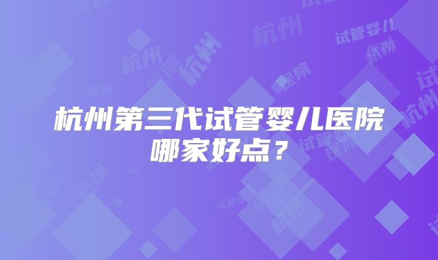 杭州第三代试管婴儿医院哪家好点？