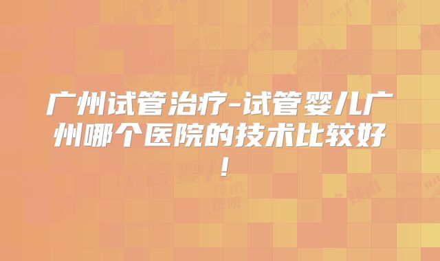广州试管治疗-试管婴儿广州哪个医院的技术比较好！
