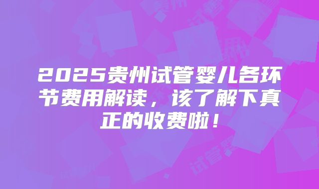 2025贵州试管婴儿各环节费用解读,该了解下真正的收费啦!