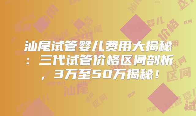 汕尾试管婴儿费用大揭秘：三代试管价格区间剖析，3万至50万揭秘！