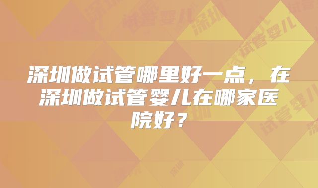 深圳做试管哪里好一点,在深圳做试管婴儿在哪家医院好?