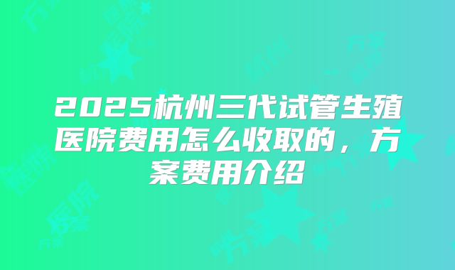 2025杭州三代试管生殖医院费用怎么收取的，方案费用介绍