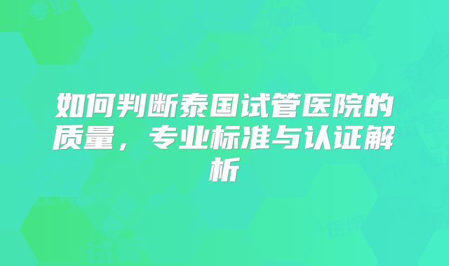 如何判断泰国试管医院的质量,专业标准与认证解析