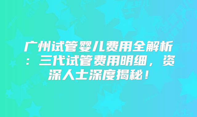 广州试管婴儿费用全解析:三代试管费用明细,资深人士深度揭秘!