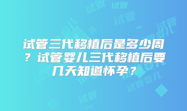 试管三代移植后是多少周？试管婴儿三代移植后要几天知道怀孕？