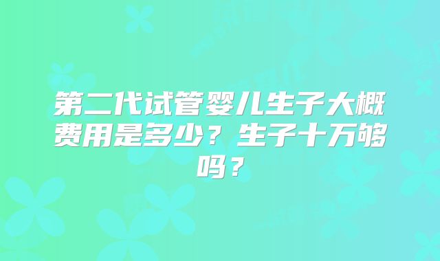 第二代试管婴儿生子大概费用是多少？生子十万够吗？