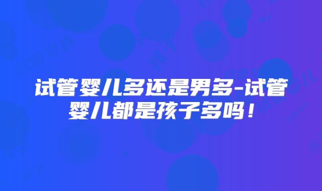 试管婴儿多还是男多-试管婴儿都是孩子多吗!