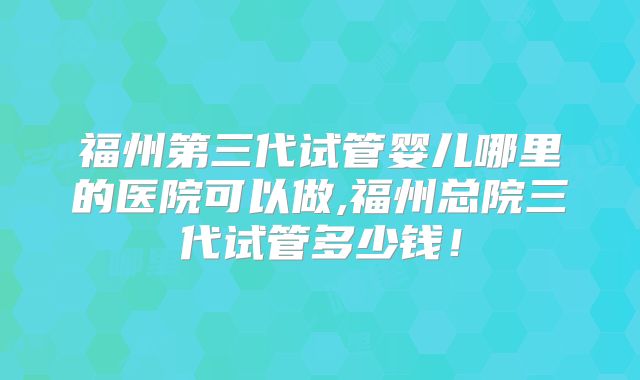 福州第三代试管婴儿哪里的医院可以做,福州总院三代试管多少钱！