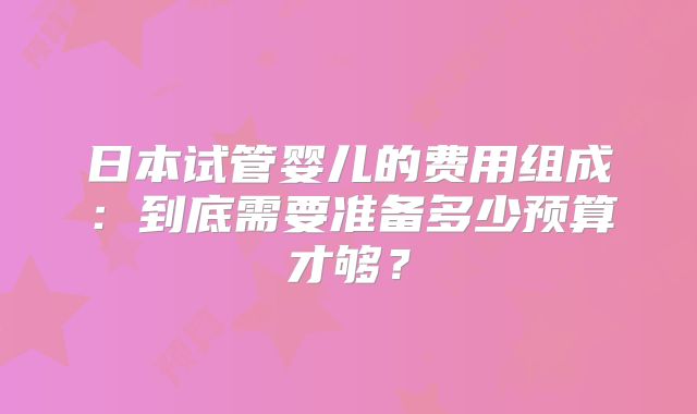 日本试管婴儿的费用组成：到底需要准备多少预算才够？
