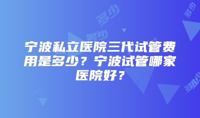 宁波私立医院三代试管费用是多少?宁波试管哪家医院好?