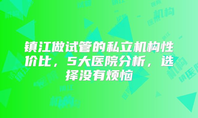 镇江做试管的私立机构性价比,5大医院分析,选择没有烦恼