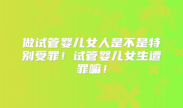 做试管婴儿女人是不是特别受罪!试管婴儿女生遭罪嘛!