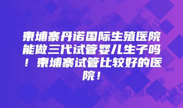 柬埔寨丹诺国际生殖医院能做三代试管婴儿生子吗!柬埔寨试管比较好的医院!