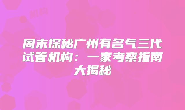 周末探秘广州有名气三代试管机构:一家考察指南大揭秘