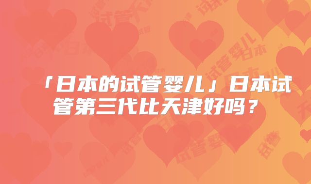 「日本的试管婴儿」日本试管第三代比天津好吗?