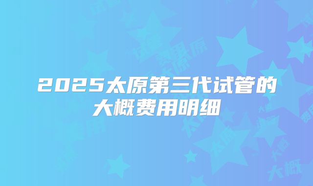 2025太原第三代试管的大概费用明细