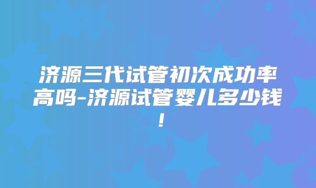 济源三代试管初次成功率高吗-济源试管婴儿多少钱!