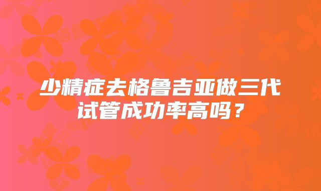 少精症去格鲁吉亚做三代试管成功率高吗?