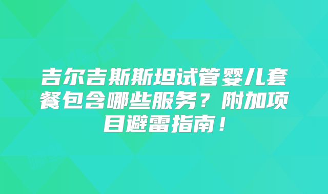 吉尔吉斯斯坦试管婴儿套餐包含哪些服务?附加项目避雷指南!