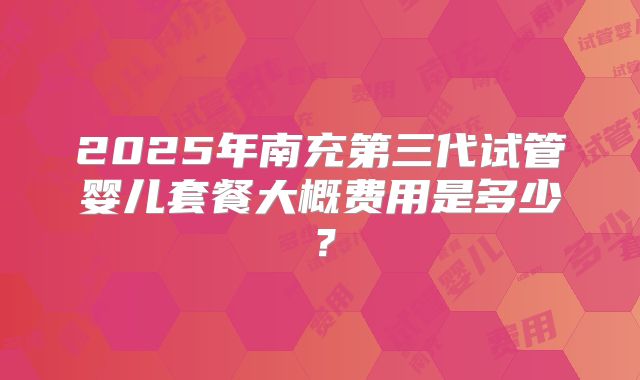 2025年南充第三代试管婴儿套餐大概费用是多少?