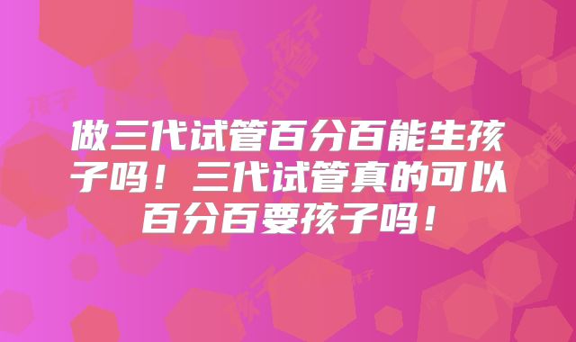 做三代试管百分百能生孩子吗！三代试管真的可以百分百要孩子吗！