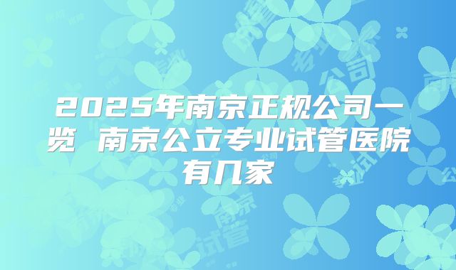 2025年南京正规公司一览 南京公立专业试管医院有几家