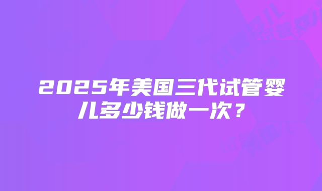2025年美国三代试管婴儿多少钱做一次？