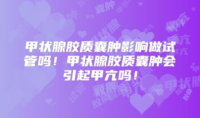 甲状腺胶质囊肿影响做试管吗！甲状腺胶质囊肿会引起甲亢吗！