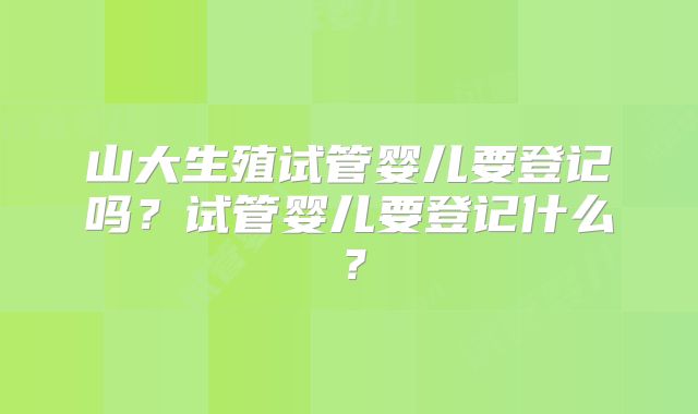 山大生殖试管婴儿要登记吗?试管婴儿要登记什么?