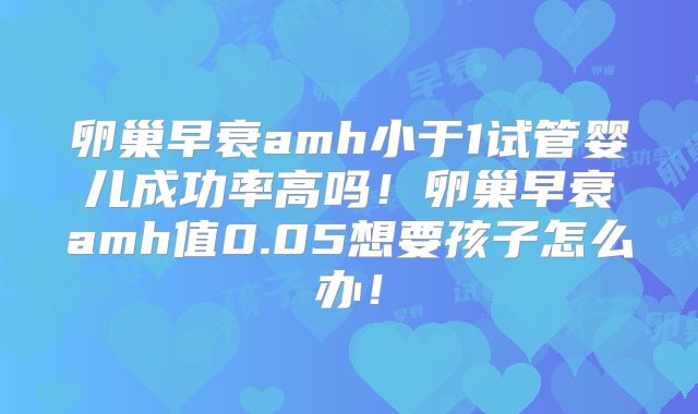 卵巢早衰amh小于1试管婴儿成功率高吗！卵巢早衰amh值0.05想要孩子怎么办！
