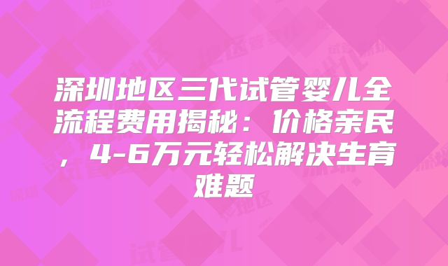 深圳地区三代试管婴儿全流程费用揭秘：价格亲民，4-6万元轻松解决生育难题