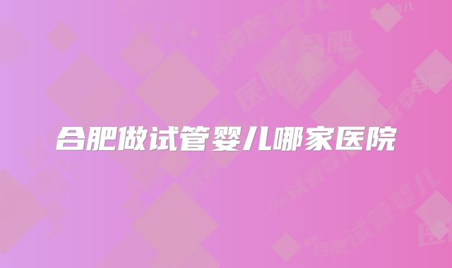 合肥做试管婴儿哪家医院