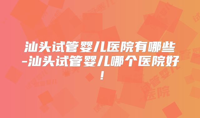 汕头试管婴儿医院有哪些-汕头试管婴儿哪个医院好!