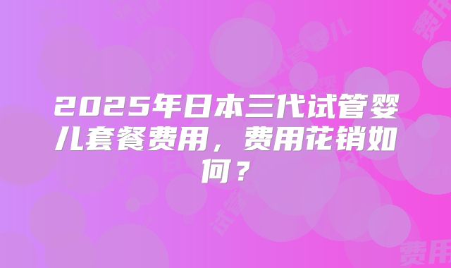 2025年日本三代试管婴儿套餐费用,费用花销如何?