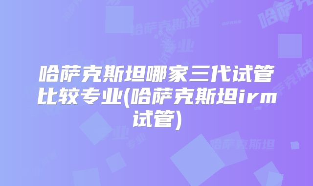 哈萨克斯坦哪家三代试管比较专业(哈萨克斯坦irm试管)