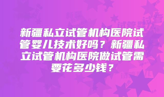 新疆私立试管机构医院试管婴儿技术好吗?新疆私立试管机构医院做试管需要花多少钱?